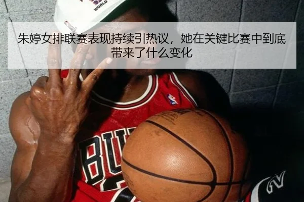 朱婷女排联赛表现持续引热议，她在关键比赛中到底带来了什么变化 - maiqiuweb